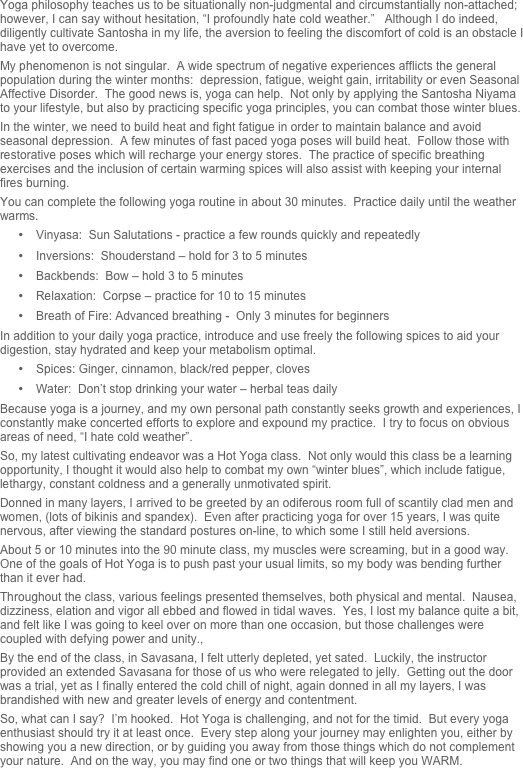 Yoga philosophy teaches us to be situationally non-judgmental and circumstantially non-attached; however, I can say without hesitation, “I profoundly hate cold weather.”   Although I do indeed, diligently cultivate Santosha in my life, the aversion to feeling the discomfort of cold is an obstacle I have yet to overcome.
My phenomenon is not singular.  A wide spectrum of negative experiences afflicts the general population during the winter months:  depression, fatigue, weight gain, irritability or even Seasonal Affective Disorder.  The good news is, yoga can help.  Not only by applying the Santosha Niyama to your lifestyle, but also by practicing specific yoga principles, you can combat those winter blues.
In the winter, we need to build heat and fight fatigue in order to maintain balance and avoid seasonal depression.  A few minutes of fast paced yoga poses will build heat.  Follow those with restorative poses which will recharge your energy stores.  The practice of specific breathing exercises and the inclusion of certain warming spices will also assist with keeping your internal fires burning.
You can complete the following yoga routine in about 30 minutes.  Practice daily until the weather warms.
•	Vinyasa:  Sun Salutations - practice a few rounds quickly and repeatedly
•	Inversions:  Shouderstand – hold for 3 to 5 minutes 
•	Backbends:  Bow – hold 3 to 5 minutes
•	Relaxation:  Corpse – practice for 10 to 15 minutes
•	Breath of Fire: Advanced breathing -  Only 3 minutes for beginners
In addition to your daily yoga practice, introduce and use freely the following spices to aid your digestion, stay hydrated and keep your metabolism optimal.
•	Spices: Ginger, cinnamon, black/red pepper, cloves
•	Water:  Don’t stop drinking your water – herbal teas daily
Because yoga is a journey, and my own personal path constantly seeks growth and experiences, I constantly make concerted efforts to explore and expound my practice.  I try to focus on obvious areas of need, “I hate cold weather”.  
So, my latest cultivating endeavor was a Hot Yoga class.  Not only would this class be a learning opportunity, I thought it would also help to combat my own “winter blues”, which include fatigue, lethargy, constant coldness and a generally unmotivated spirit.
Donned in many layers, I arrived to be greeted by an odiferous room full of scantily clad men and women, (lots of bikinis and spandex).  Even after practicing yoga for over 15 years, I was quite nervous, after viewing the standard postures on-line, to which some I still held aversions.
About 5 or 10 minutes into the 90 minute class, my muscles were screaming, but in a good way.  One of the goals of Hot Yoga is to push past your usual limits, so my body was bending further than it ever had.
Throughout the class, various feelings presented themselves, both physical and mental.  Nausea, dizziness, elation and vigor all ebbed and flowed in tidal waves.  Yes, I lost my balance quite a bit, and felt like I was going to keel over on more than one occasion, but those challenges were coupled with defying power and unity.,
By the end of the class, in Savasana, I felt utterly depleted, yet sated.  Luckily, the instructor provided an extended Savasana for those of us who were relegated to jelly.  Getting out the door was a trial, yet as I finally entered the cold chill of night, again donned in all my layers, I was brandished with new and greater levels of energy and contentment.  
So, what can I say?  I’m hooked.  Hot Yoga is challenging, and not for the timid.  But every yoga enthusiast should try it at least once.  Every step along your journey may enlighten you, either by showing you a new direction, or by guiding you away from those things which do not complement your nature.  And on the way, you may find one or two things that will keep you WARM.

