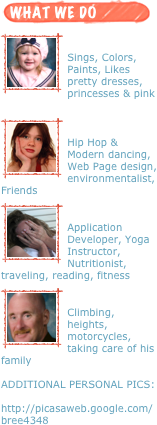 ￼
￼

Sings, Colors, Paints, Likes pretty dresses, princesses & pink

￼
￼

Hip Hop & Modern dancing, Web Page design, environmentalist,   Friends
￼
￼

Application Developer, Yoga Instructor, Nutritionist, traveling, reading, fitness
￼
￼

Climbing, heights, motorcycles, taking care of his family

ADDITIONAL PERSONAL PICS:

http://picasaweb.google.com/bree4348